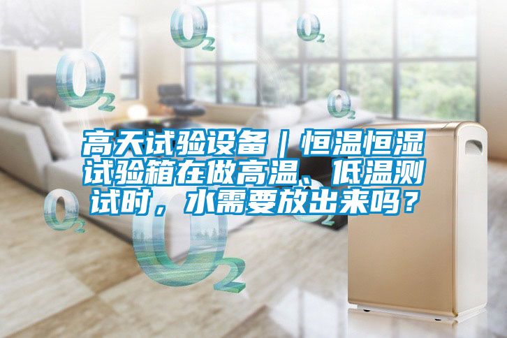高天試驗(yàn)設(shè)備｜恒溫恒濕試驗(yàn)箱在做高溫、低溫測試時，水需要放出來嗎？